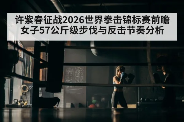 许紫春征战2026世界拳击锦标赛前瞻 女子57公斤级步伐与反击节奏分析 - jiuyouhui