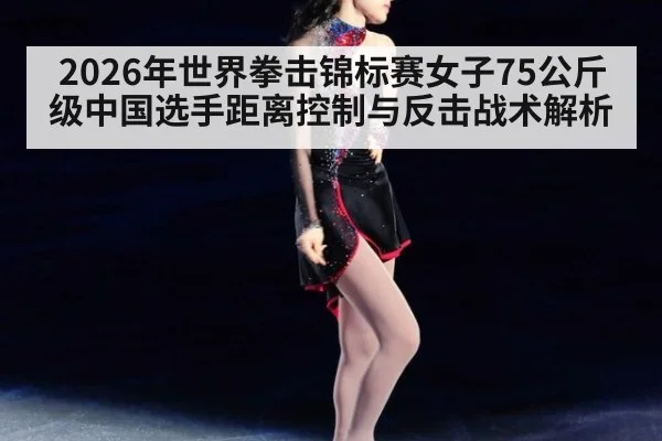 2026年世界拳击锦标赛女子75公斤级中国选手距离控制与反击战术解析 - jiuyouhui